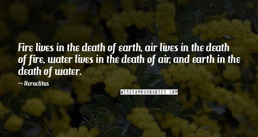 Heraclitus Quotes: Fire lives in the death of earth, air lives in the death of fire, water lives in the death of air, and earth in the death of water.