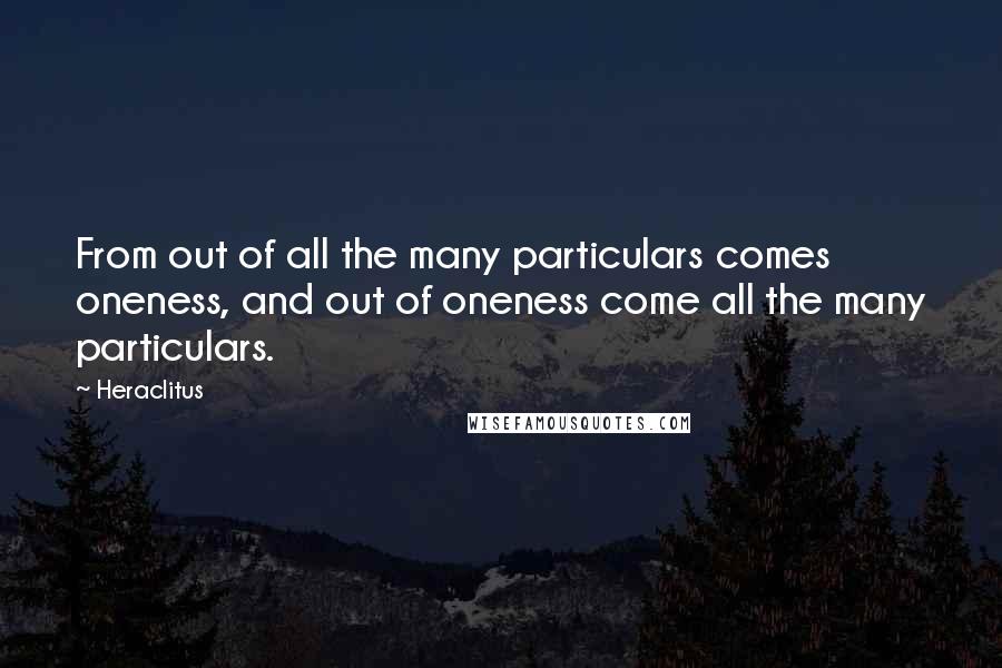 Heraclitus Quotes: From out of all the many particulars comes oneness, and out of oneness come all the many particulars.