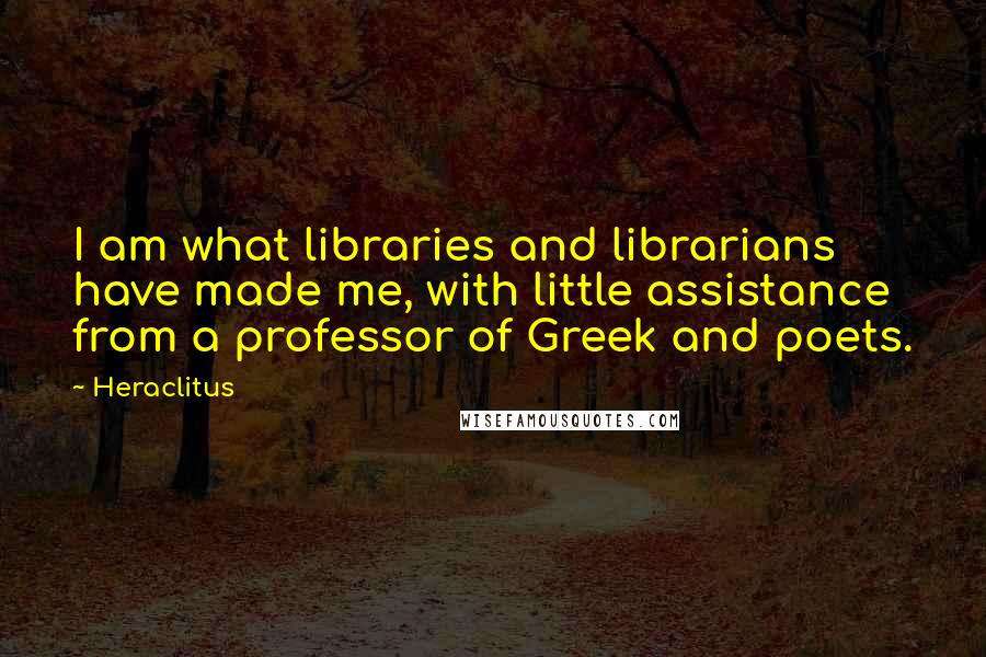Heraclitus Quotes: I am what libraries and librarians have made me, with little assistance from a professor of Greek and poets.