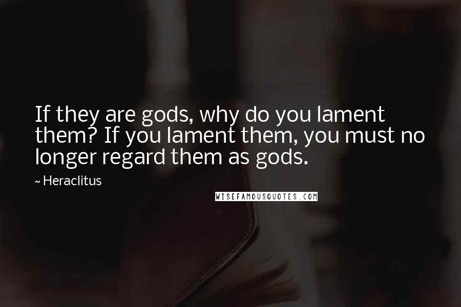 Heraclitus Quotes: If they are gods, why do you lament them? If you lament them, you must no longer regard them as gods.