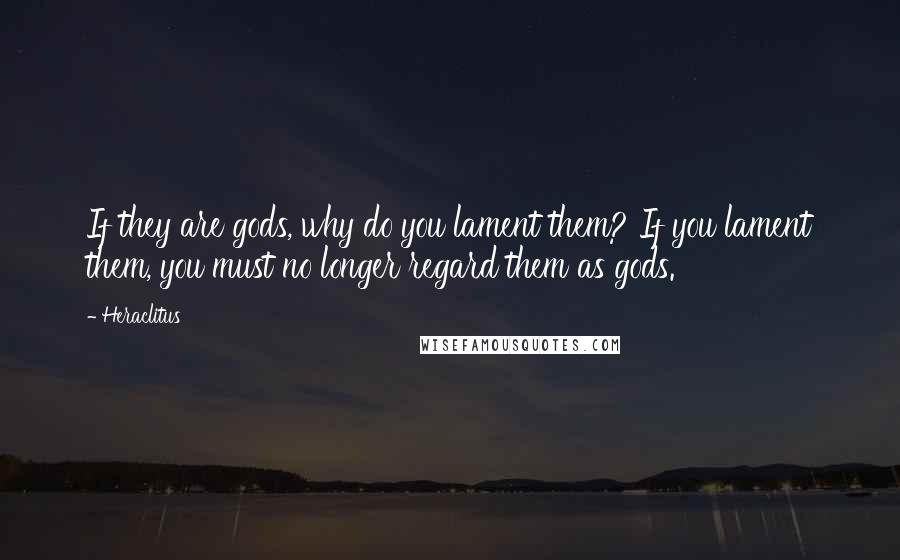 Heraclitus Quotes: If they are gods, why do you lament them? If you lament them, you must no longer regard them as gods.