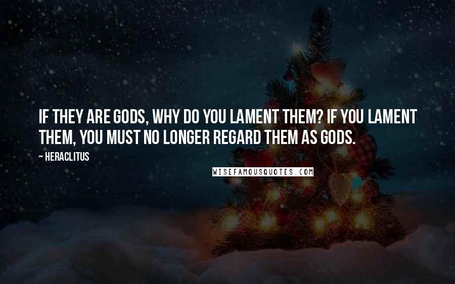 Heraclitus Quotes: If they are gods, why do you lament them? If you lament them, you must no longer regard them as gods.
