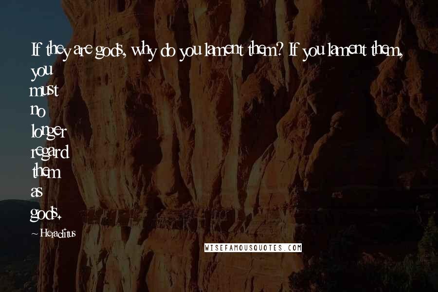 Heraclitus Quotes: If they are gods, why do you lament them? If you lament them, you must no longer regard them as gods.