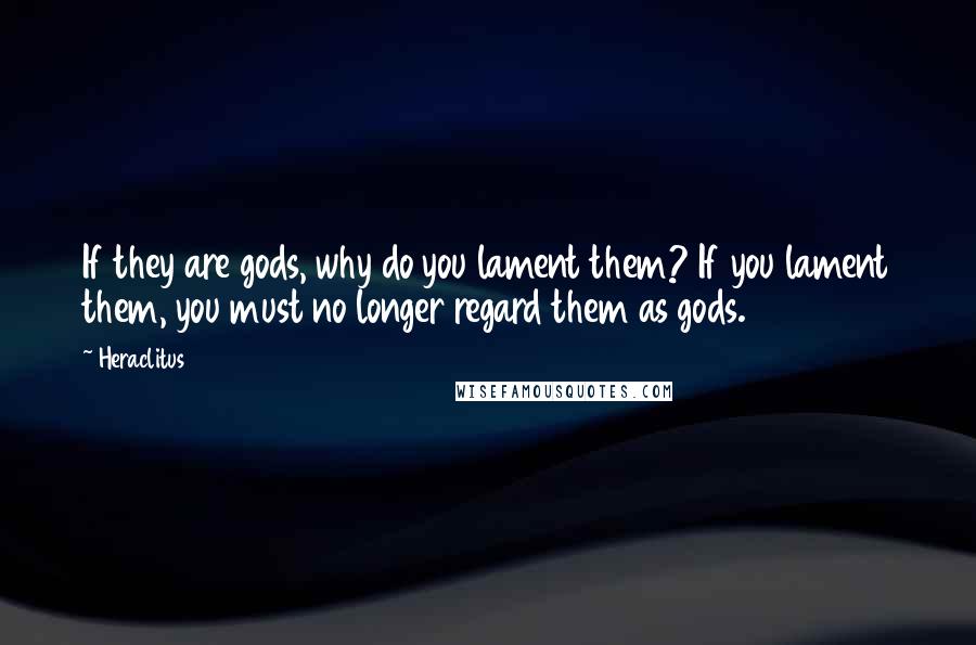 Heraclitus Quotes: If they are gods, why do you lament them? If you lament them, you must no longer regard them as gods.