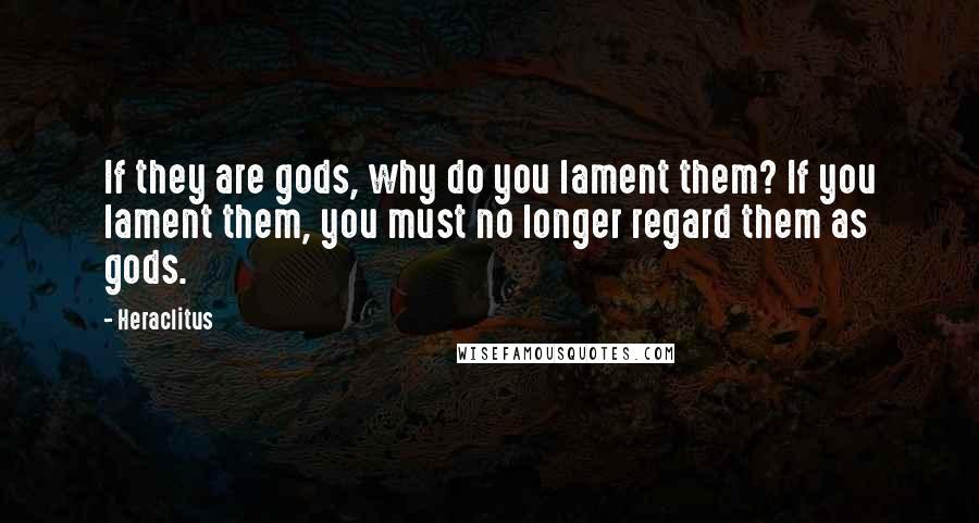 Heraclitus Quotes: If they are gods, why do you lament them? If you lament them, you must no longer regard them as gods.