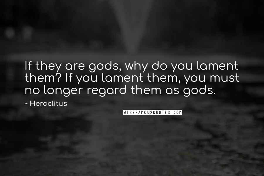 Heraclitus Quotes: If they are gods, why do you lament them? If you lament them, you must no longer regard them as gods.