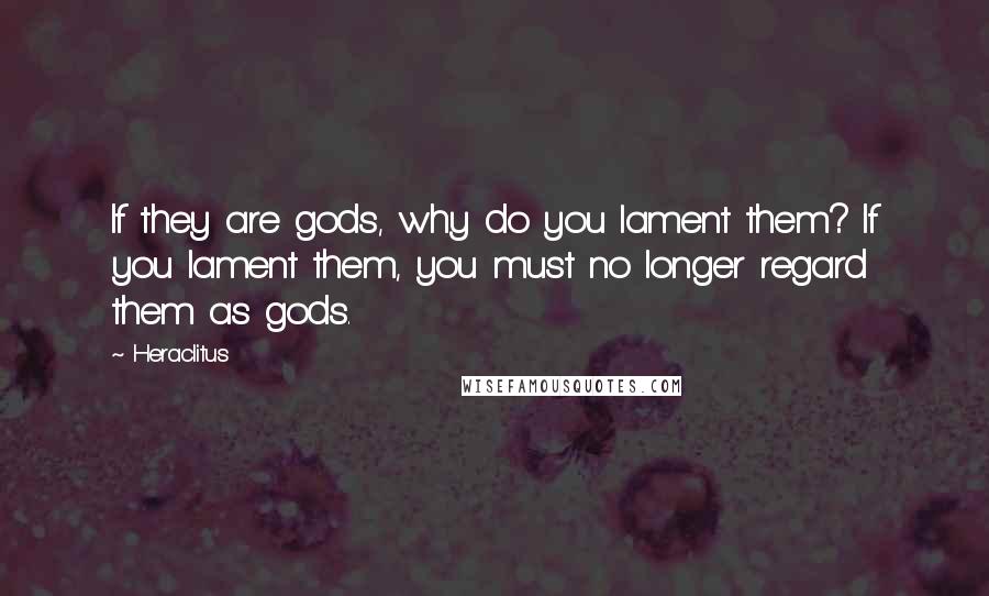 Heraclitus Quotes: If they are gods, why do you lament them? If you lament them, you must no longer regard them as gods.