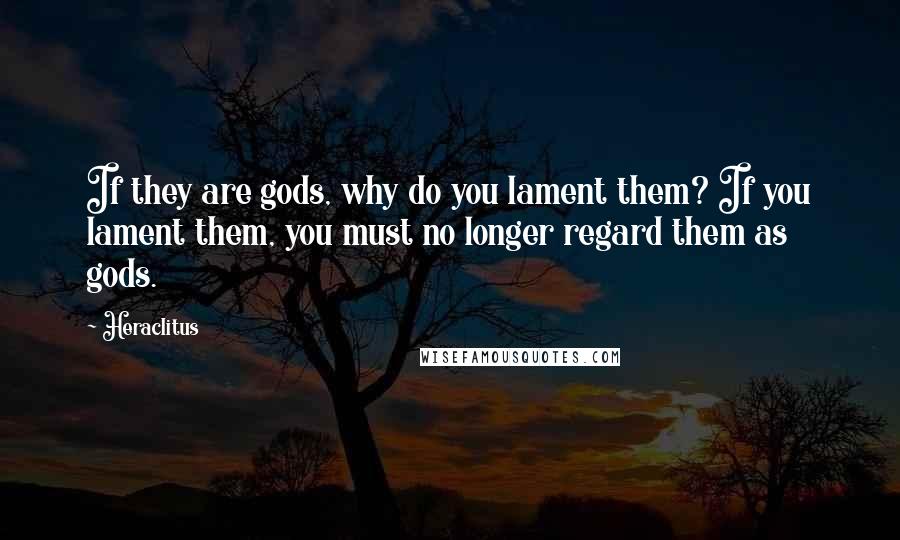 Heraclitus Quotes: If they are gods, why do you lament them? If you lament them, you must no longer regard them as gods.