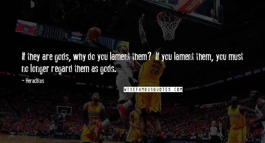 Heraclitus Quotes: If they are gods, why do you lament them? If you lament them, you must no longer regard them as gods.