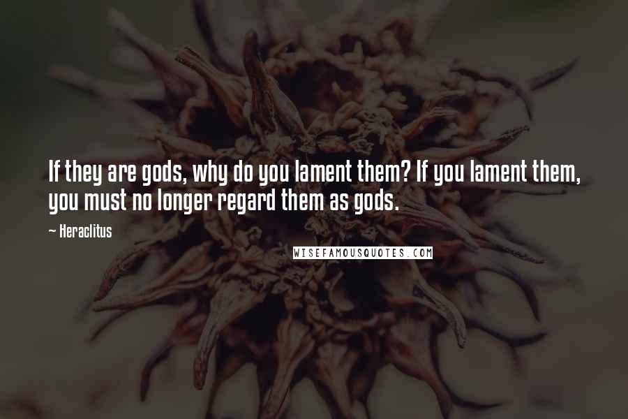 Heraclitus Quotes: If they are gods, why do you lament them? If you lament them, you must no longer regard them as gods.