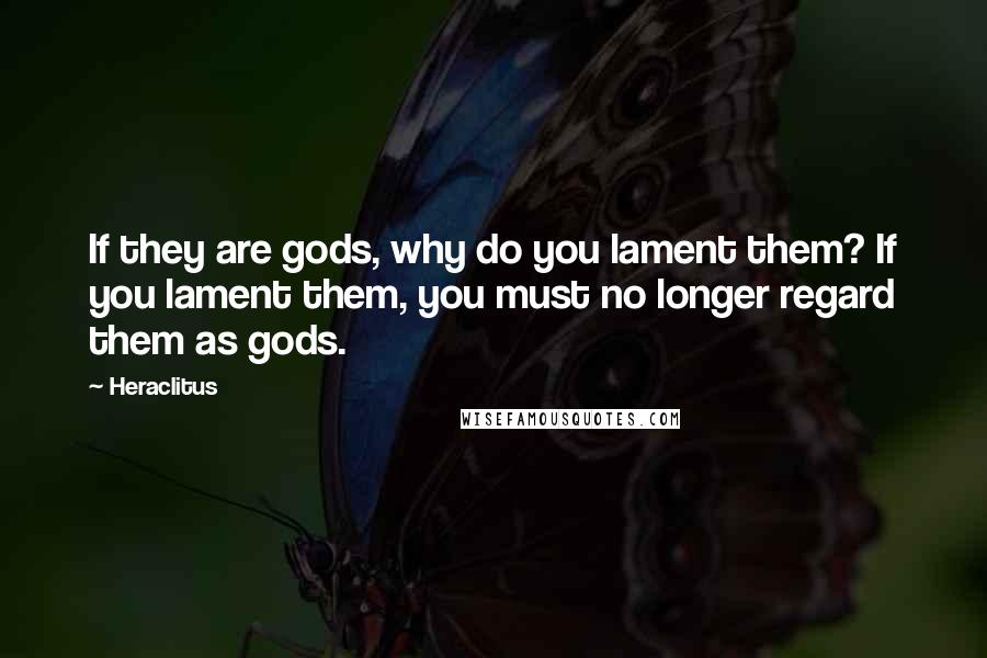 Heraclitus Quotes: If they are gods, why do you lament them? If you lament them, you must no longer regard them as gods.