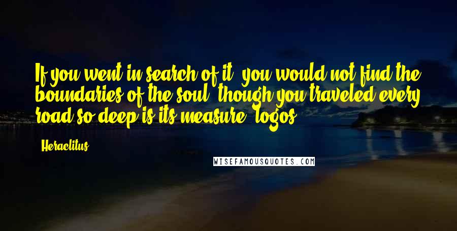 Heraclitus Quotes: If you went in search of it, you would not find the boundaries of the soul, though you traveled every road-so deep is its measure [logos].