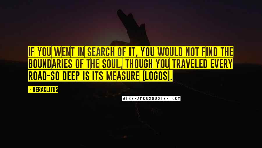 Heraclitus Quotes: If you went in search of it, you would not find the boundaries of the soul, though you traveled every road-so deep is its measure [logos].