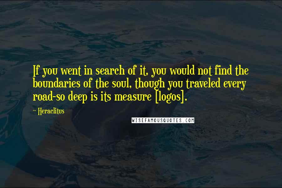 Heraclitus Quotes: If you went in search of it, you would not find the boundaries of the soul, though you traveled every road-so deep is its measure [logos].