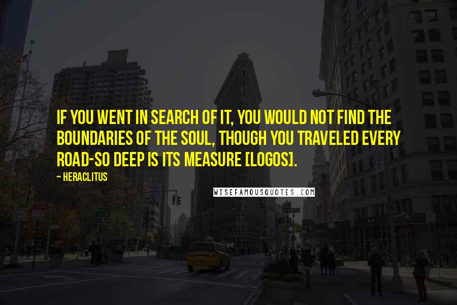 Heraclitus Quotes: If you went in search of it, you would not find the boundaries of the soul, though you traveled every road-so deep is its measure [logos].