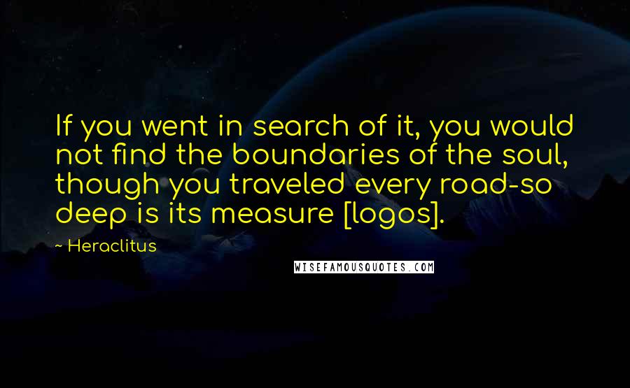 Heraclitus Quotes: If you went in search of it, you would not find the boundaries of the soul, though you traveled every road-so deep is its measure [logos].