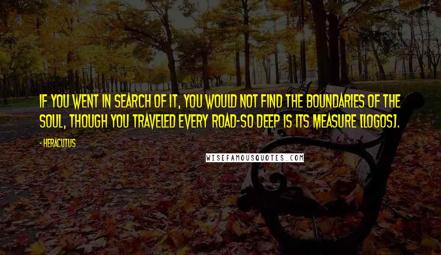 Heraclitus Quotes: If you went in search of it, you would not find the boundaries of the soul, though you traveled every road-so deep is its measure [logos].