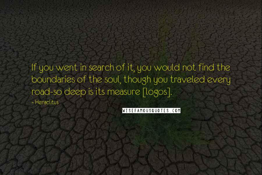 Heraclitus Quotes: If you went in search of it, you would not find the boundaries of the soul, though you traveled every road-so deep is its measure [logos].