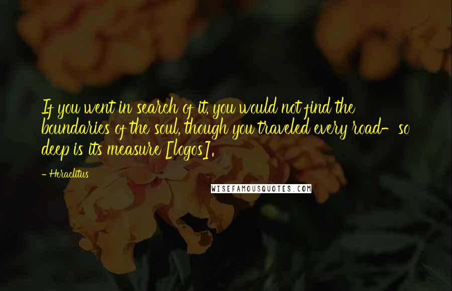 Heraclitus Quotes: If you went in search of it, you would not find the boundaries of the soul, though you traveled every road-so deep is its measure [logos].