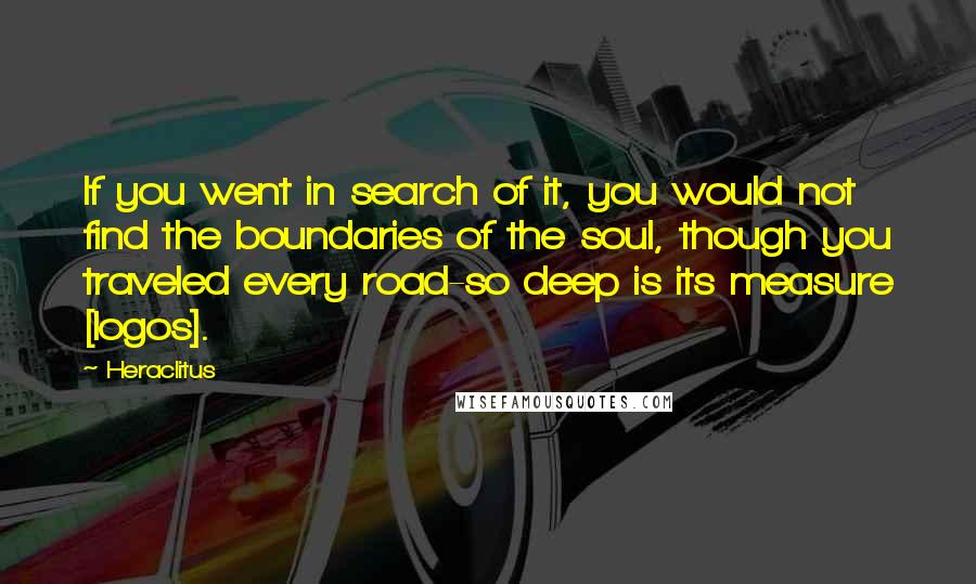 Heraclitus Quotes: If you went in search of it, you would not find the boundaries of the soul, though you traveled every road-so deep is its measure [logos].