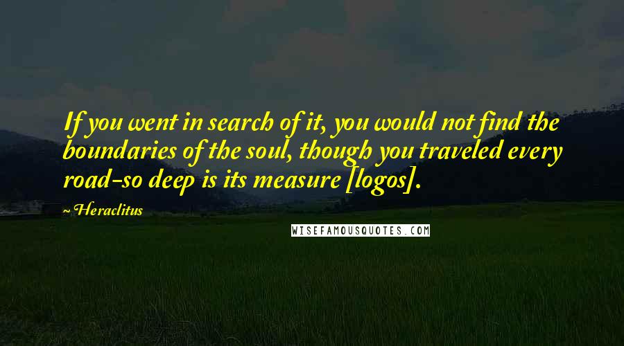 Heraclitus Quotes: If you went in search of it, you would not find the boundaries of the soul, though you traveled every road-so deep is its measure [logos].