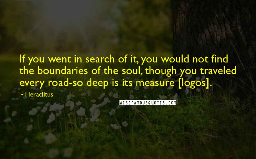 Heraclitus Quotes: If you went in search of it, you would not find the boundaries of the soul, though you traveled every road-so deep is its measure [logos].