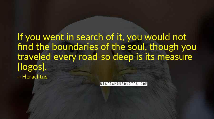 Heraclitus Quotes: If you went in search of it, you would not find the boundaries of the soul, though you traveled every road-so deep is its measure [logos].