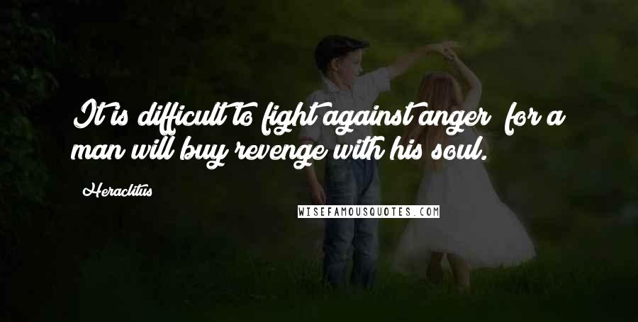 Heraclitus Quotes: It is difficult to fight against anger; for a man will buy revenge with his soul.