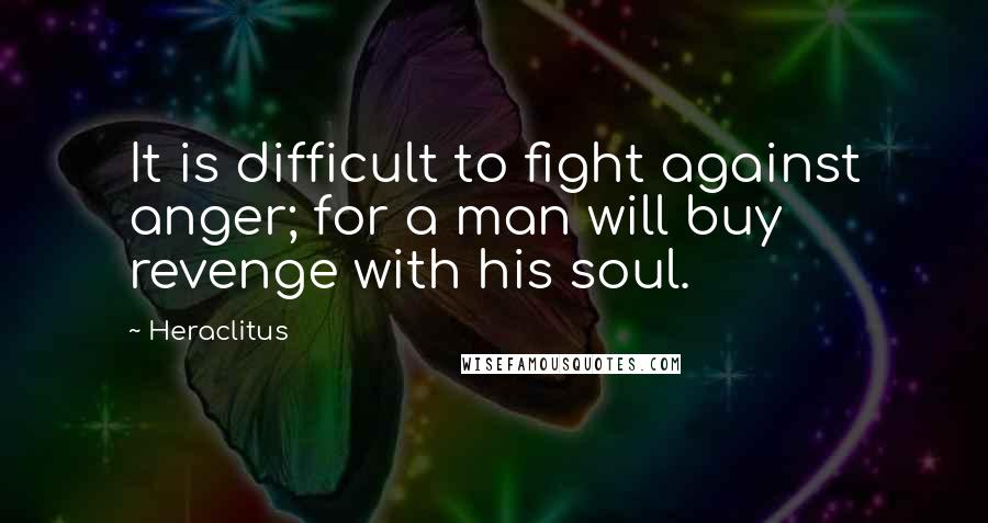 Heraclitus Quotes: It is difficult to fight against anger; for a man will buy revenge with his soul.