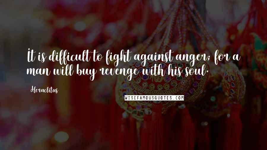 Heraclitus Quotes: It is difficult to fight against anger; for a man will buy revenge with his soul.