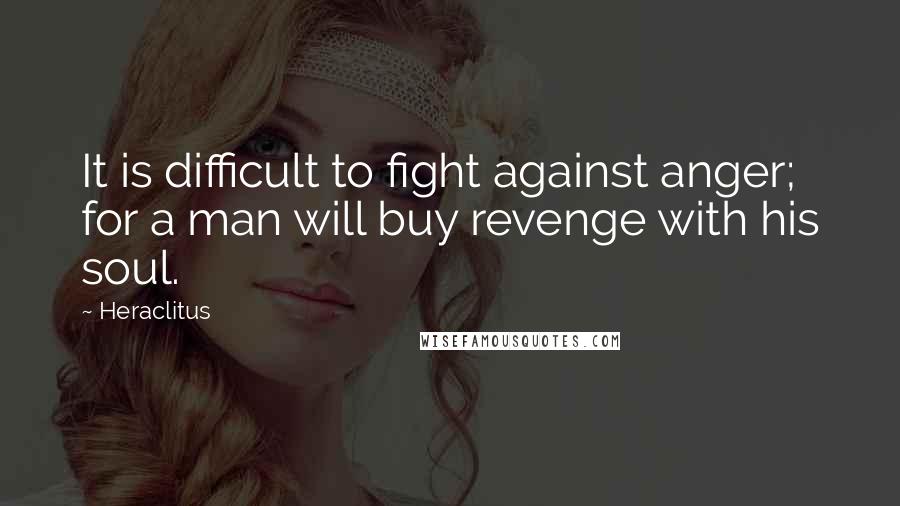 Heraclitus Quotes: It is difficult to fight against anger; for a man will buy revenge with his soul.