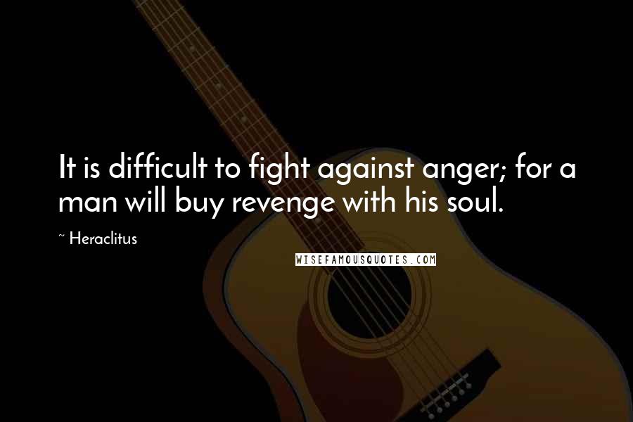 Heraclitus Quotes: It is difficult to fight against anger; for a man will buy revenge with his soul.