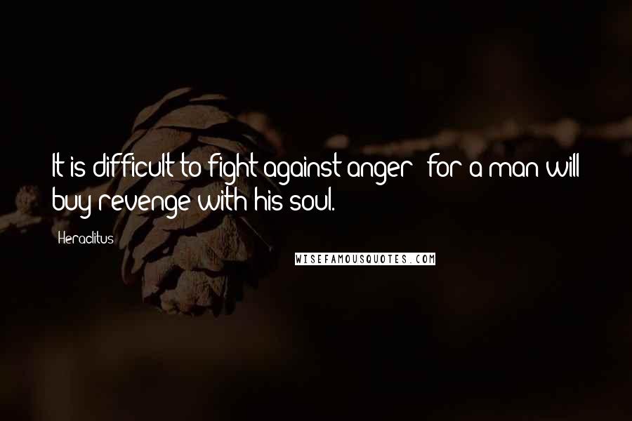 Heraclitus Quotes: It is difficult to fight against anger; for a man will buy revenge with his soul.