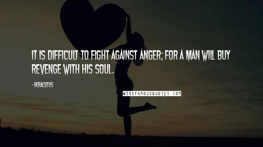 Heraclitus Quotes: It is difficult to fight against anger; for a man will buy revenge with his soul.