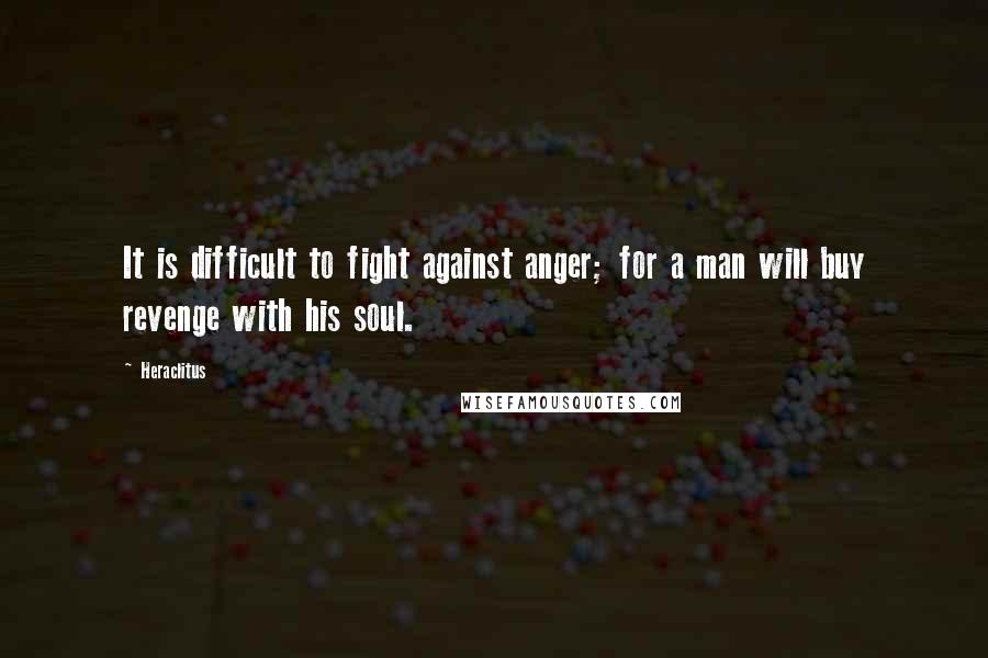 Heraclitus Quotes: It is difficult to fight against anger; for a man will buy revenge with his soul.