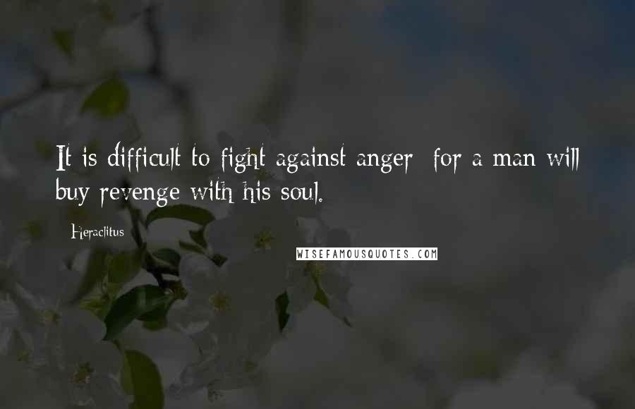 Heraclitus Quotes: It is difficult to fight against anger; for a man will buy revenge with his soul.