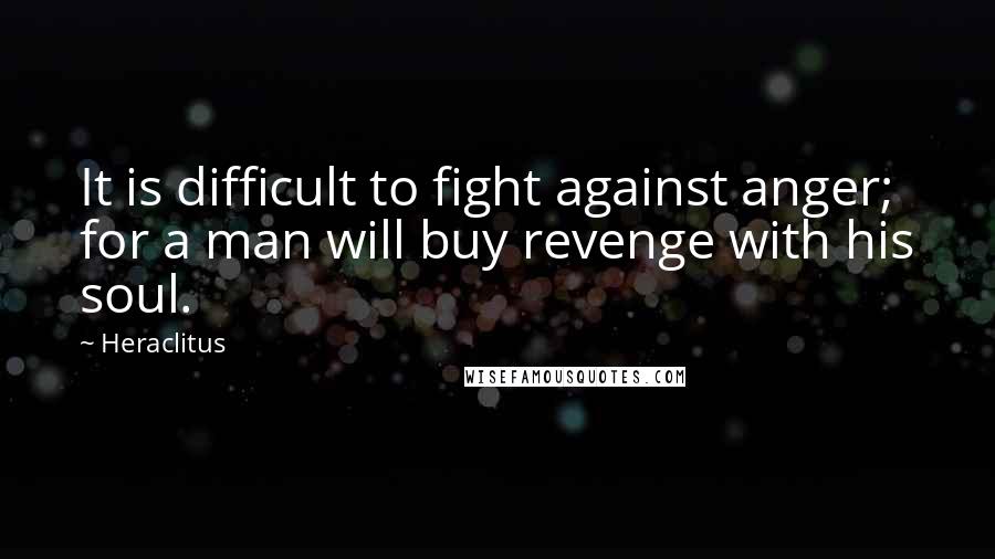 Heraclitus Quotes: It is difficult to fight against anger; for a man will buy revenge with his soul.