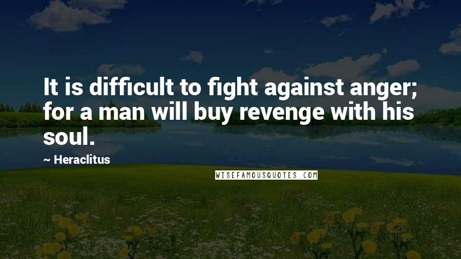 Heraclitus Quotes: It is difficult to fight against anger; for a man will buy revenge with his soul.