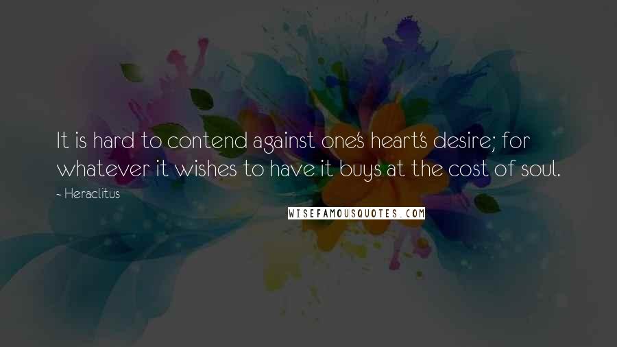 Heraclitus Quotes: It is hard to contend against one's heart's desire; for whatever it wishes to have it buys at the cost of soul.