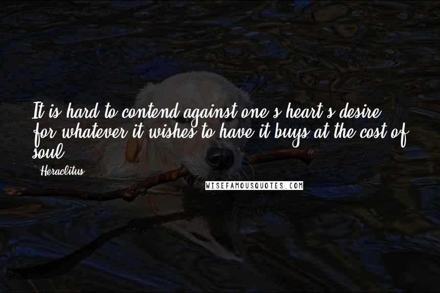 Heraclitus Quotes: It is hard to contend against one's heart's desire; for whatever it wishes to have it buys at the cost of soul.