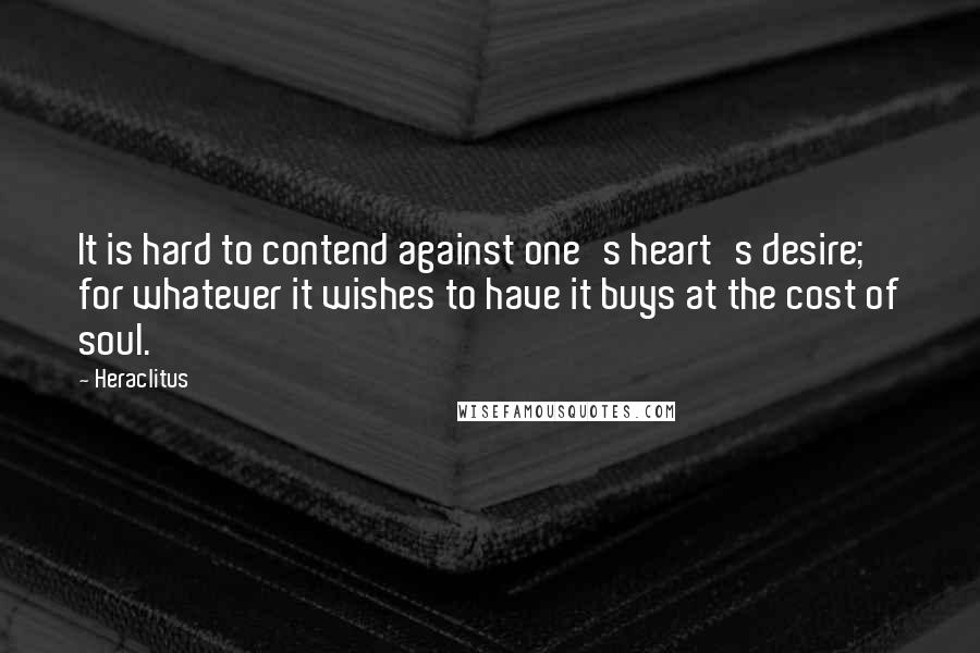 Heraclitus Quotes: It is hard to contend against one's heart's desire; for whatever it wishes to have it buys at the cost of soul.