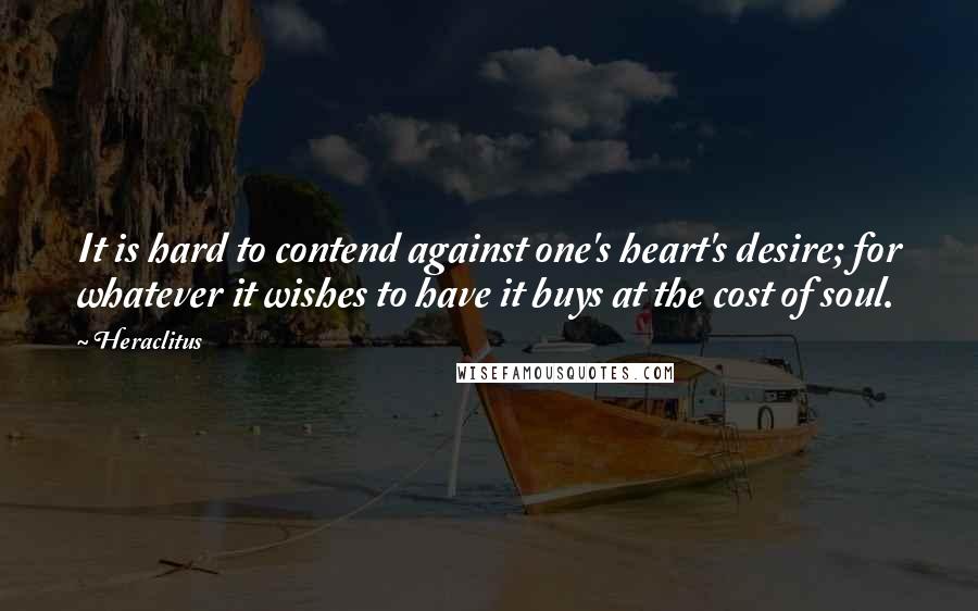 Heraclitus Quotes: It is hard to contend against one's heart's desire; for whatever it wishes to have it buys at the cost of soul.