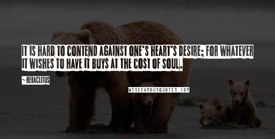 Heraclitus Quotes: It is hard to contend against one's heart's desire; for whatever it wishes to have it buys at the cost of soul.