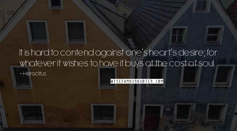 Heraclitus Quotes: It is hard to contend against one's heart's desire; for whatever it wishes to have it buys at the cost of soul.