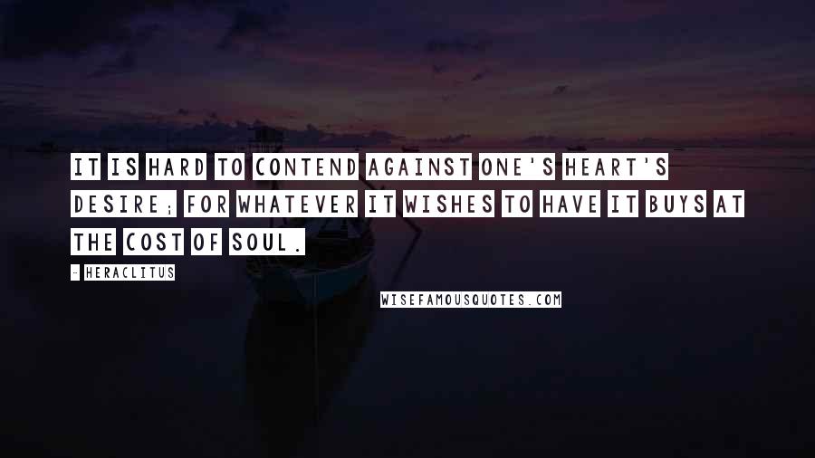 Heraclitus Quotes: It is hard to contend against one's heart's desire; for whatever it wishes to have it buys at the cost of soul.