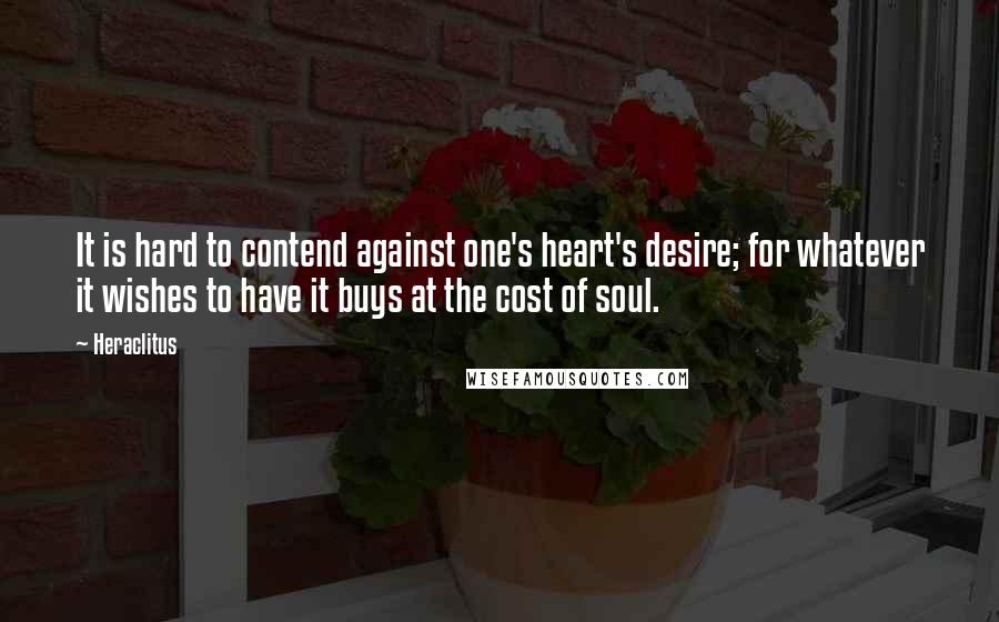 Heraclitus Quotes: It is hard to contend against one's heart's desire; for whatever it wishes to have it buys at the cost of soul.