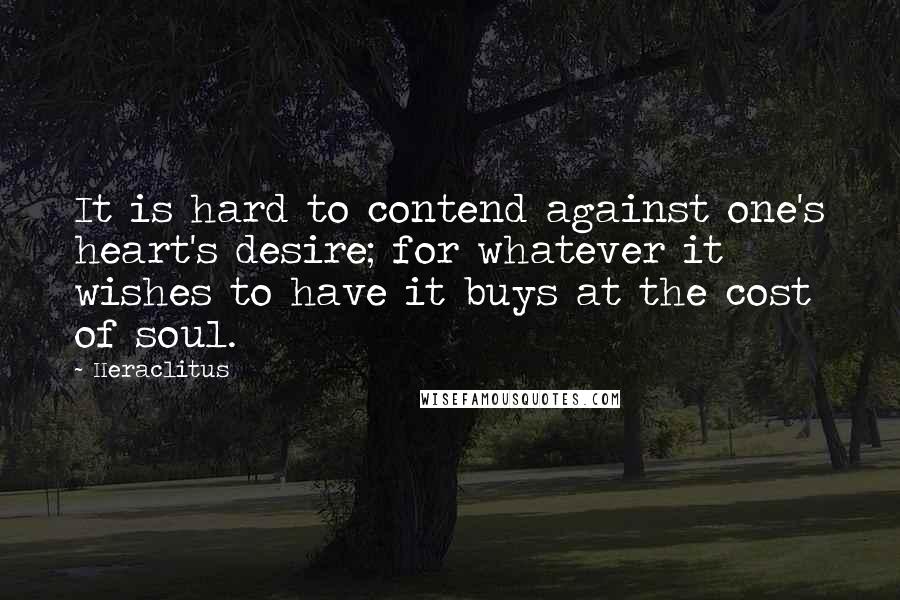 Heraclitus Quotes: It is hard to contend against one's heart's desire; for whatever it wishes to have it buys at the cost of soul.