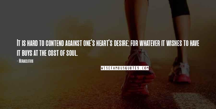 Heraclitus Quotes: It is hard to contend against one's heart's desire; for whatever it wishes to have it buys at the cost of soul.