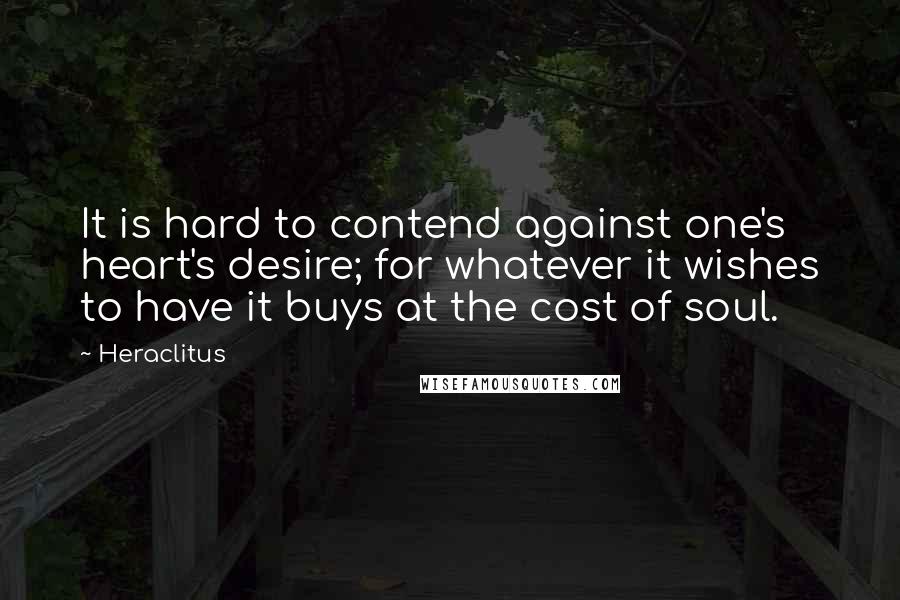Heraclitus Quotes: It is hard to contend against one's heart's desire; for whatever it wishes to have it buys at the cost of soul.