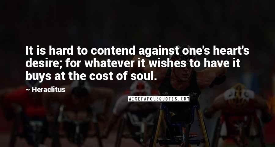 Heraclitus Quotes: It is hard to contend against one's heart's desire; for whatever it wishes to have it buys at the cost of soul.